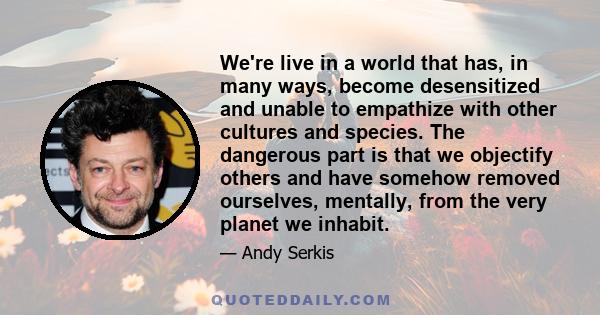 We're live in a world that has, in many ways, become desensitized and unable to empathize with other cultures and species. The dangerous part is that we objectify others and have somehow removed ourselves, mentally,