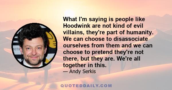 What I'm saying is people like Hoodwink are not kind of evil villains, they're part of humanity. We can choose to disassociate ourselves from them and we can choose to pretend they're not there, but they are. We're all