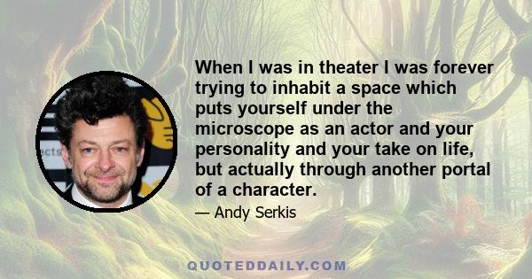 When I was in theater I was forever trying to inhabit a space which puts yourself under the microscope as an actor and your personality and your take on life, but actually through another portal of a character.