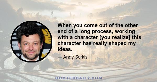 When you come out of the other end of a long process, working with a character [you realize] this character has really shaped my ideas.