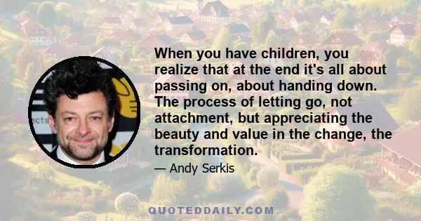 When you have children, you realize that at the end it's all about passing on, about handing down. The process of letting go, not attachment, but appreciating the beauty and value in the change, the transformation.