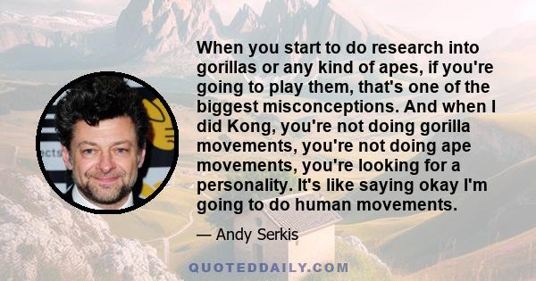 When you start to do research into gorillas or any kind of apes, if you're going to play them, that's one of the biggest misconceptions. And when I did Kong, you're not doing gorilla movements, you're not doing ape