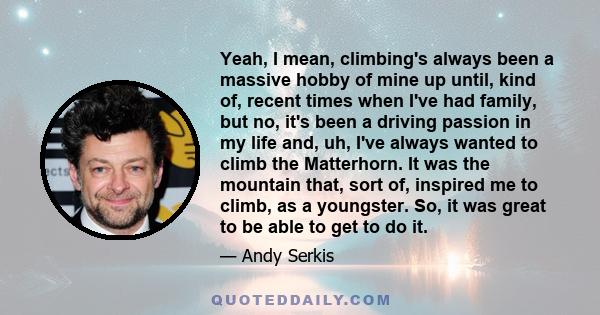 Yeah, I mean, climbing's always been a massive hobby of mine up until, kind of, recent times when I've had family, but no, it's been a driving passion in my life and, uh, I've always wanted to climb the Matterhorn. It