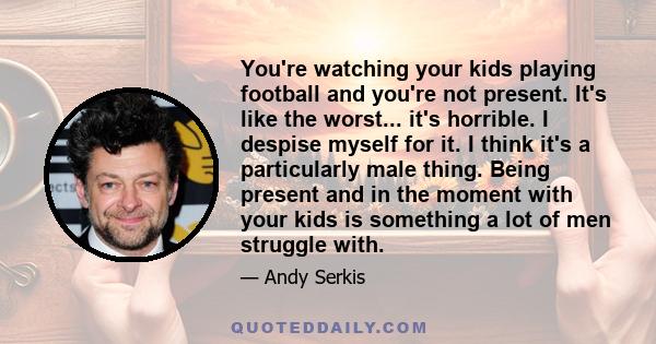 You're watching your kids playing football and you're not present. It's like the worst... it's horrible. I despise myself for it. I think it's a particularly male thing. Being present and in the moment with your kids is 