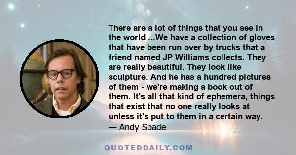 There are a lot of things that you see in the world ...We have a collection of gloves that have been run over by trucks that a friend named JP Williams collects. They are really beautiful. They look like sculpture. And