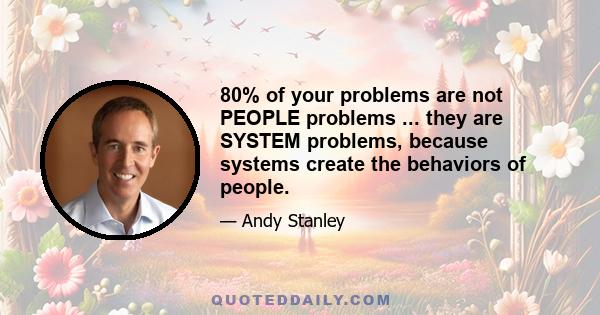 80% of your problems are not PEOPLE problems ... they are SYSTEM problems, because systems create the behaviors of people.