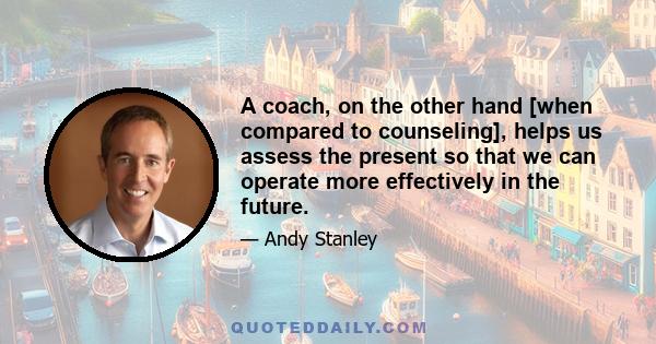 A coach, on the other hand [when compared to counseling], helps us assess the present so that we can operate more effectively in the future.