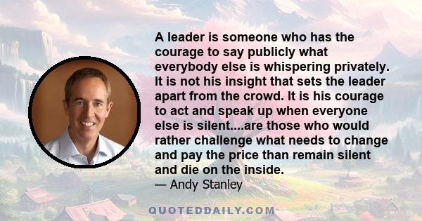 A leader is someone who has the courage to say publicly what everybody else is whispering privately. It is not his insight that sets the leader apart from the crowd. It is his courage to act and speak up when everyone