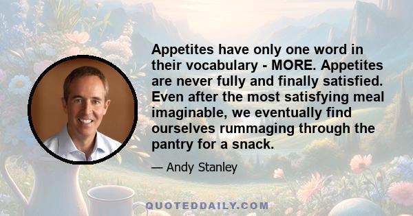 Appetites have only one word in their vocabulary - MORE. Appetites are never fully and finally satisfied. Even after the most satisfying meal imaginable, we eventually find ourselves rummaging through the pantry for a