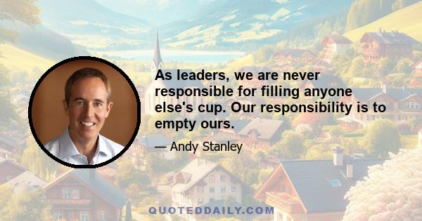 As leaders, we are never responsible for filling anyone else's cup. Our responsibility is to empty ours.