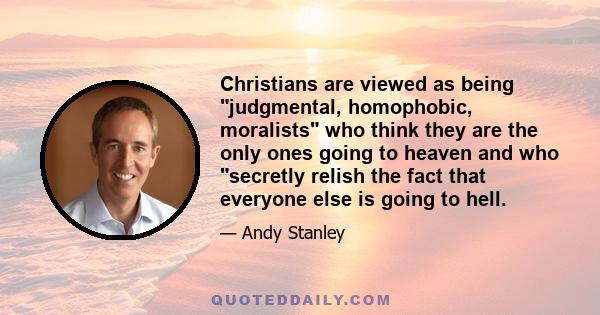 Christians are viewed as being judgmental, homophobic, moralists who think they are the only ones going to heaven and who secretly relish the fact that everyone else is going to hell.