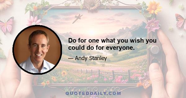 Do for one what you wish you could do for everyone.