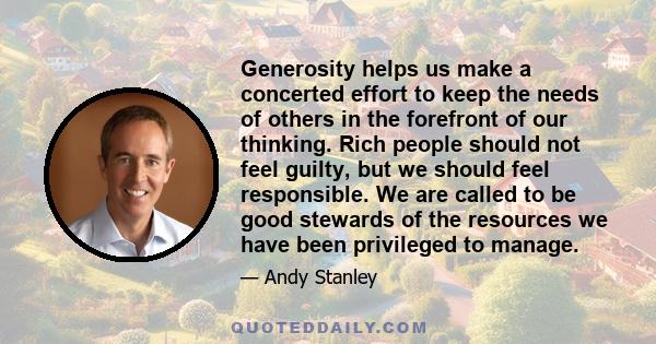 Generosity helps us make a concerted effort to keep the needs of others in the forefront of our thinking. Rich people should not feel guilty, but we should feel responsible. We are called to be good stewards of the