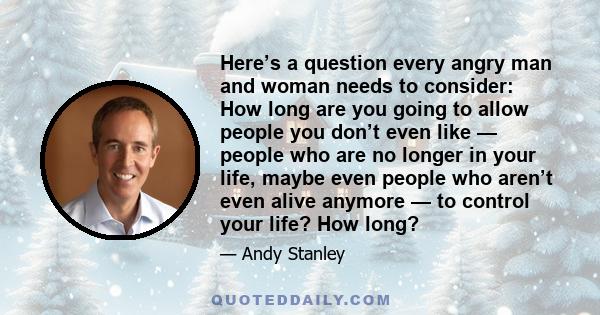 Here’s a question every angry man and woman needs to consider: How long are you going to allow people you don’t even like — people who are no longer in your life, maybe even people who aren’t even alive anymore — to