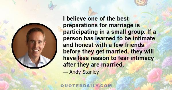 I believe one of the best preparations for marriage is participating in a small group. If a person has learned to be intimate and honest with a few friends before they get married, they will have less reason to fear