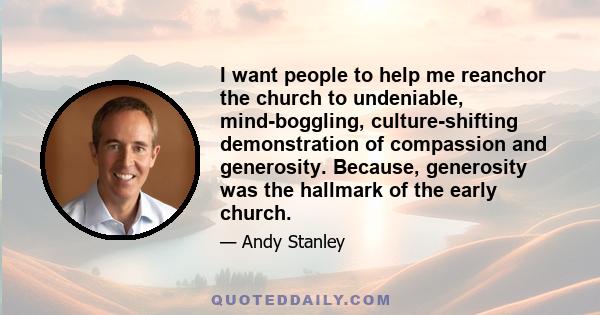 I want people to help me reanchor the church to undeniable, mind-boggling, culture-shifting demonstration of compassion and generosity. Because, generosity was the hallmark of the early church.