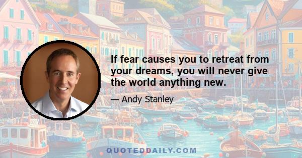 If fear causes you to retreat from your dreams, you will never give the world anything new.