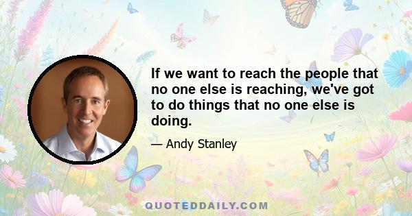 If we want to reach the people that no one else is reaching, we've got to do things that no one else is doing.