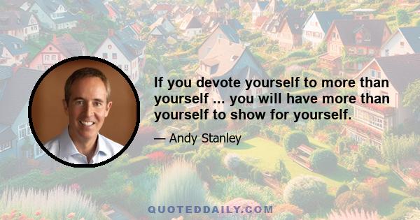 If you devote yourself to more than yourself ... you will have more than yourself to show for yourself.