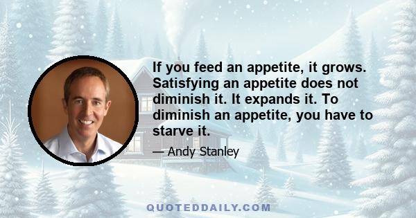 If you feed an appetite, it grows. Satisfying an appetite does not diminish it. It expands it. To diminish an appetite, you have to starve it.