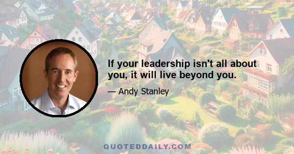 If your leadership isn't all about you, it will live beyond you.