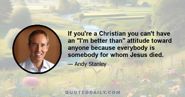 If you're a Christian you can't have an I'm better than attitude toward anyone because everybody is somebody for whom Jesus died.