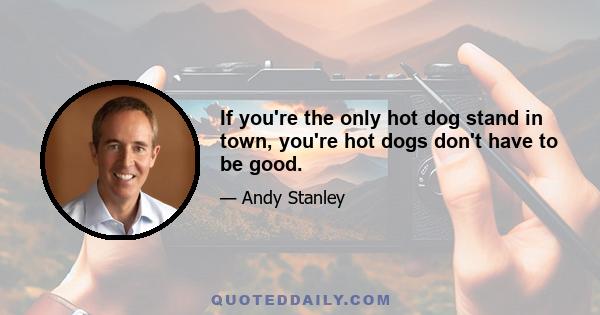 If you're the only hot dog stand in town, you're hot dogs don't have to be good.