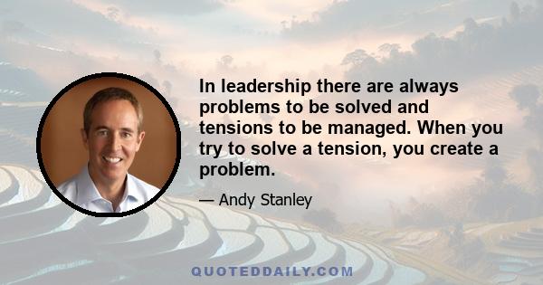 In leadership there are always problems to be solved and tensions to be managed. When you try to solve a tension, you create a problem.