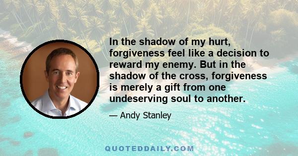 In the shadow of my hurt, forgiveness feel like a decision to reward my enemy. But in the shadow of the cross, forgiveness is merely a gift from one undeserving soul to another.