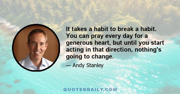 It takes a habit to break a habit. You can pray every day for a generous heart, but until you start acting in that direction, nothing's going to change.