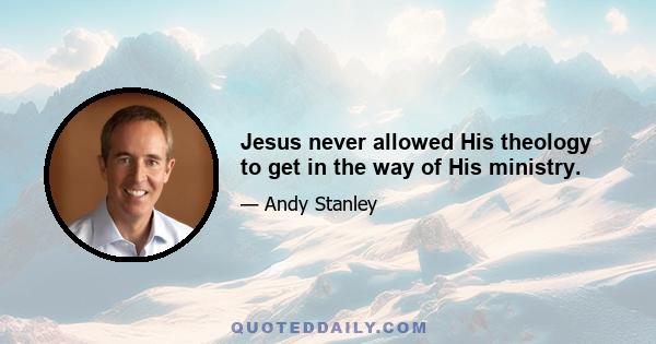 Jesus never allowed His theology to get in the way of His ministry.