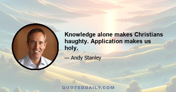 Knowledge alone makes Christians haughty. Application makes us holy.