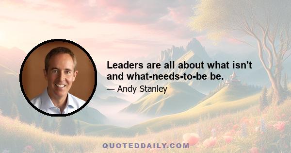 Leaders are all about what isn't and what-needs-to-be be.