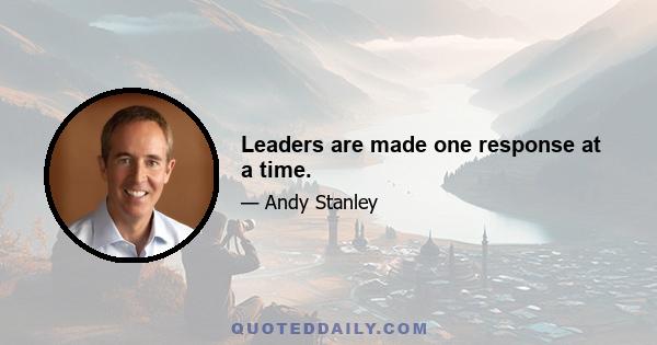 Leaders are made one response at a time.