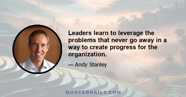 Leaders learn to leverage the problems that never go away in a way to create progress for the organization.