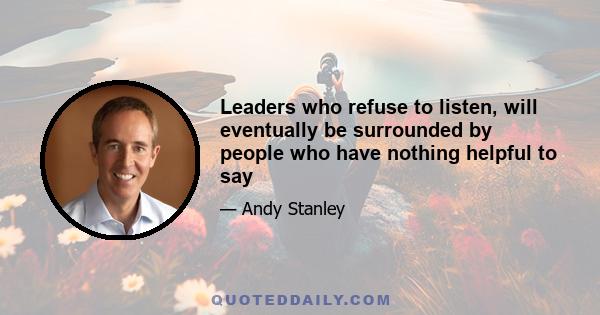 Leaders who refuse to listen, will eventually be surrounded by people who have nothing helpful to say