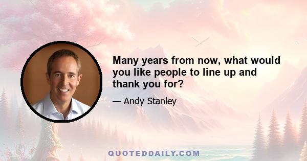 Many years from now, what would you like people to line up and thank you for?