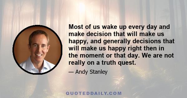 Most of us wake up every day and make decision that will make us happy, and generally decisions that will make us happy right then in the moment or that day. We are not really on a truth quest.