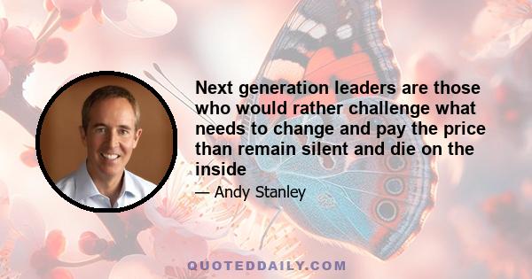 Next generation leaders are those who would rather challenge what needs to change and pay the price than remain silent and die on the inside