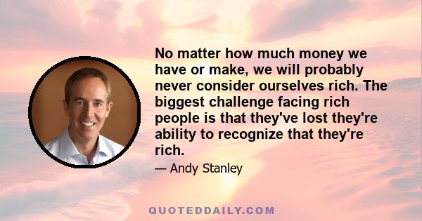 No matter how much money we have or make, we will probably never consider ourselves rich. The biggest challenge facing rich people is that they've lost they're ability to recognize that they're rich.