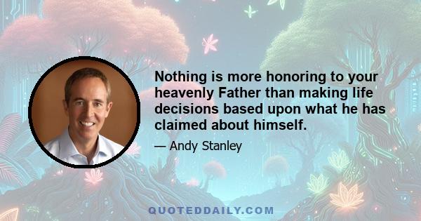 Nothing is more honoring to your heavenly Father than making life decisions based upon what he has claimed about himself.