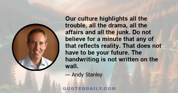 Our culture highlights all the trouble, all the drama, all the affairs and all the junk. Do not believe for a minute that any of that reflects reality. That does not have to be your future. The handwriting is not