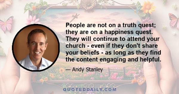 People are not on a truth quest; they are on a happiness quest. They will continue to attend your church - even if they don't share your beliefs - as long as they find the content engaging and helpful.