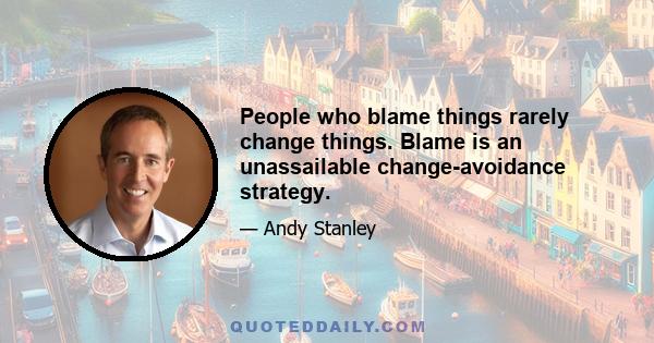 People who blame things rarely change things. Blame is an unassailable change-avoidance strategy.