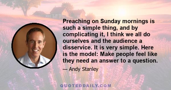 Preaching on Sunday mornings is such a simple thing, and by complicating it, I think we all do ourselves and the audience a disservice. It is very simple. Here is the model: Make people feel like they need an answer to