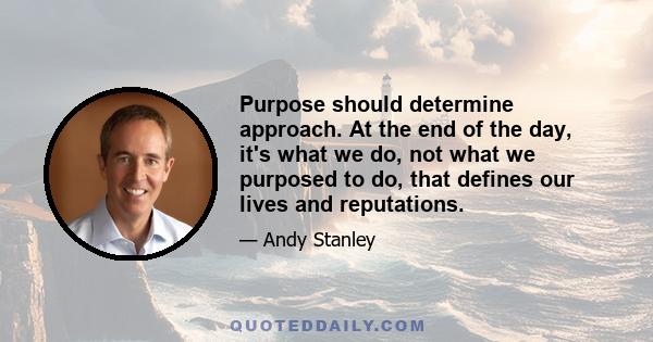 Purpose should determine approach. At the end of the day, it's what we do, not what we purposed to do, that defines our lives and reputations.