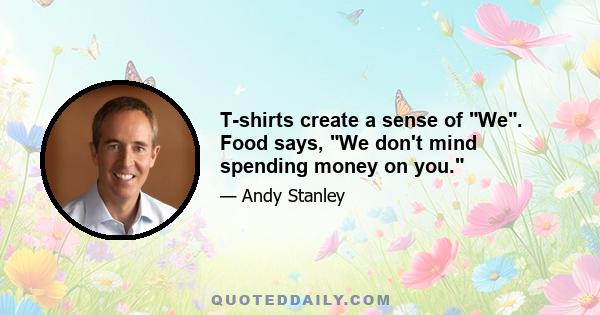 T-shirts create a sense of We. Food says, We don't mind spending money on you.