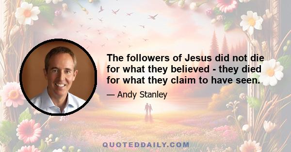 The followers of Jesus did not die for what they believed - they died for what they claim to have seen.