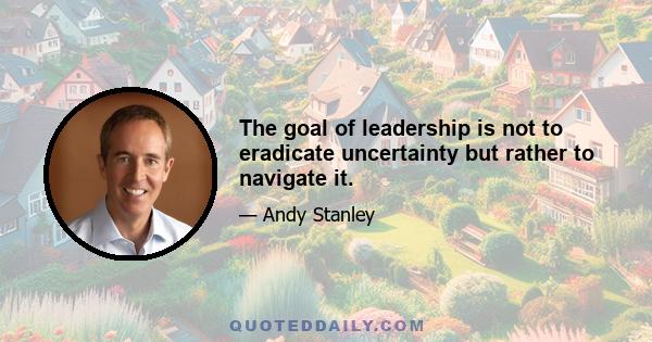 The goal of leadership is not to eradicate uncertainty but rather to navigate it.