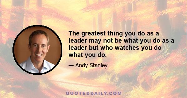 The greatest thing you do as a leader may not be what you do as a leader but who watches you do what you do.